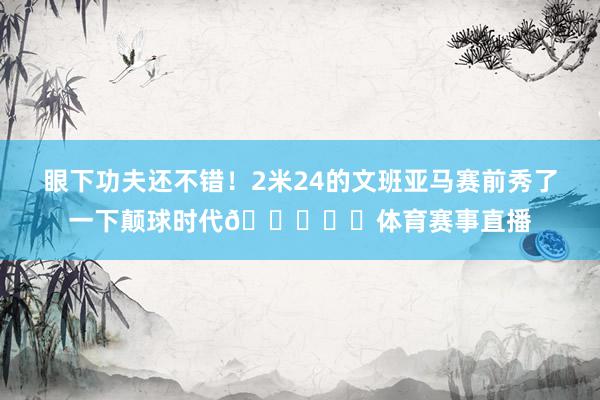 眼下功夫还不错！2米24的文班亚马赛前秀了一下颠球时代👀⚽️体育赛事直播