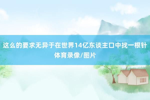 这么的要求无异于在世界14亿东谈主口中找一根针体育录像/图片