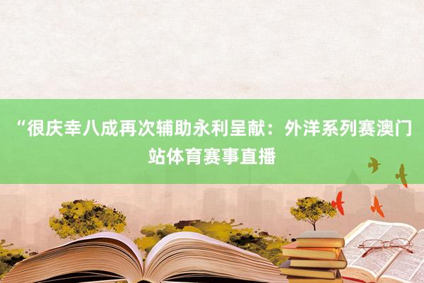 “很庆幸八成再次辅助永利呈献：外洋系列赛澳门站体育赛事直播