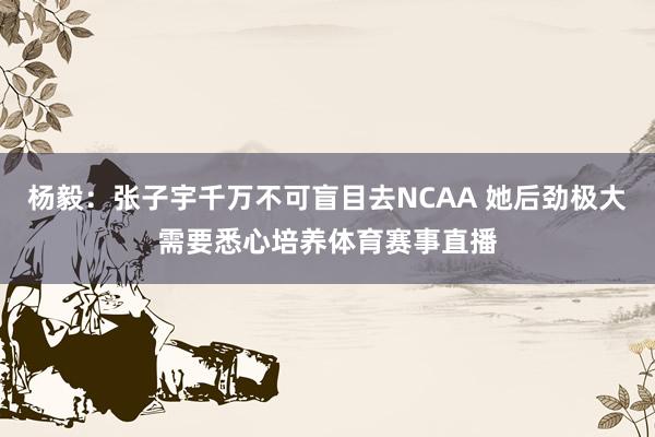 杨毅：张子宇千万不可盲目去NCAA 她后劲极大需要悉心培养体育赛事直播