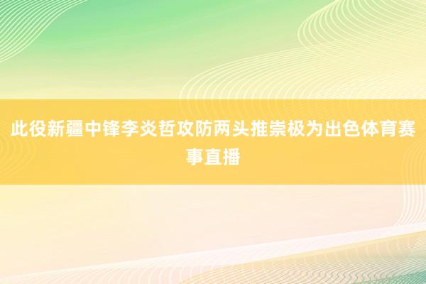 此役新疆中锋李炎哲攻防两头推崇极为出色体育赛事直播