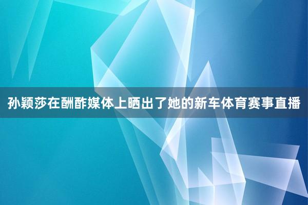 孙颖莎在酬酢媒体上晒出了她的新车体育赛事直播