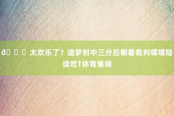 😅太欢乐了？追梦射中三分后朝着裁判喋喋陆续吃T体育集锦