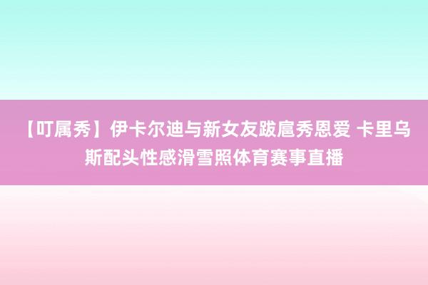 【叮属秀】伊卡尔迪与新女友跋扈秀恩爱 卡里乌斯配头性感滑雪照体育赛事直播