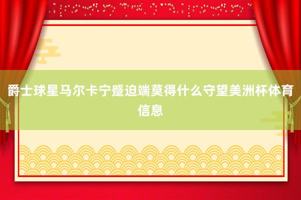 爵士球星马尔卡宁蹙迫端莫得什么守望美洲杯体育信息