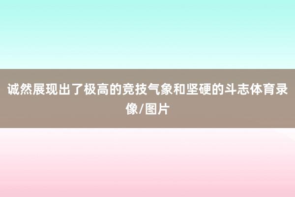 诚然展现出了极高的竞技气象和坚硬的斗志体育录像/图片
