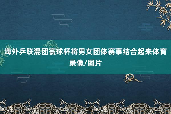海外乒联混团寰球杯将男女团体赛事结合起来体育录像/图片