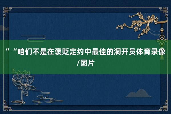 ”“咱们不是在褒贬定约中最佳的洞开员体育录像/图片