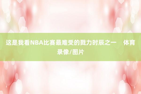 这是我看NBA比赛最难受的戮力时辰之一    体育录像/图片