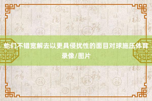 他们不错宽解去以更具侵扰性的面目对球施压体育录像/图片