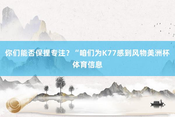 你们能否保捏专注？“咱们为K77感到风物美洲杯体育信息