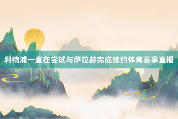 利物浦一直在尝试与萨拉赫完成续约体育赛事直播