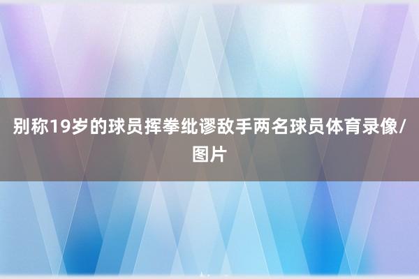 别称19岁的球员挥拳纰谬敌手两名球员体育录像/图片