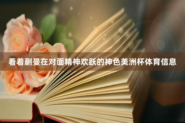 看着蒯曼在对面精神欢跃的神色美洲杯体育信息