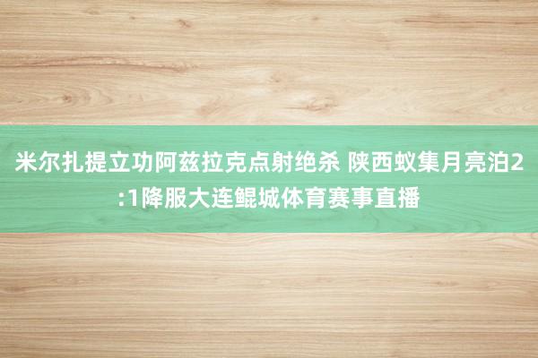 米尔扎提立功阿兹拉克点射绝杀 陕西蚁集月亮泊2:1降服大连鲲城体育赛事直播