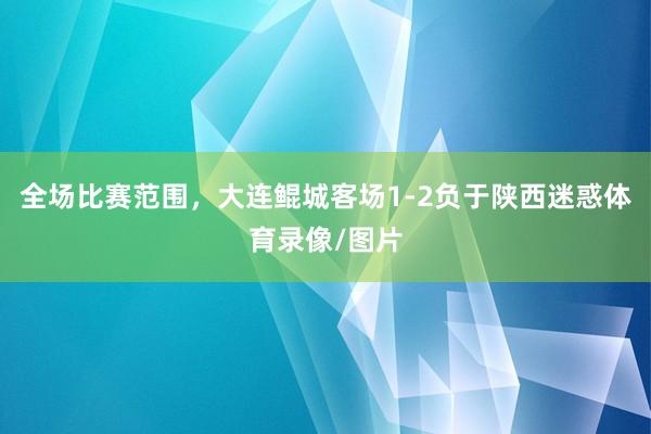 全场比赛范围，大连鲲城客场1-2负于陕西迷惑体育录像/图片
